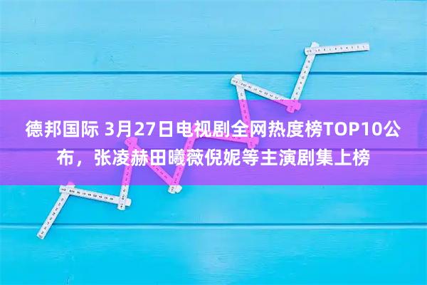 德邦国际 3月27日电视剧全网热度榜TOP10公布，张凌赫田曦薇倪妮等主演剧集上榜
