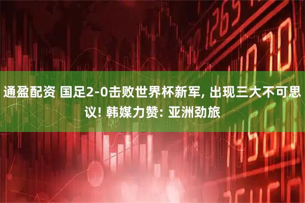 通盈配资 国足2-0击败世界杯新军, 出现三大不可思议! 韩媒力赞: 亚洲劲旅