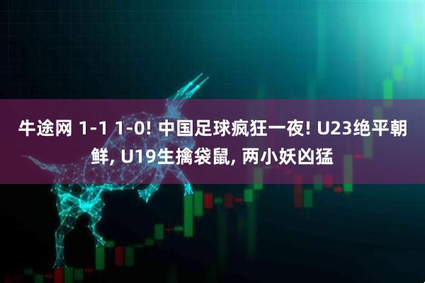 牛途网 1-1 1-0! 中国足球疯狂一夜! U23绝平朝鲜, U19生擒袋鼠, 两小妖凶猛