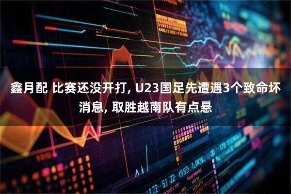 鑫月配 比赛还没开打, U23国足先遭遇3个致命坏消息, 取胜越南队有点悬