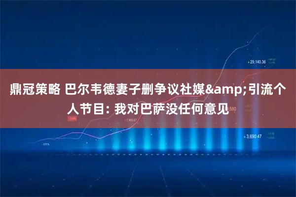 鼎冠策略 巴尔韦德妻子删争议社媒&引流个人节目: 我对巴萨没任何意见