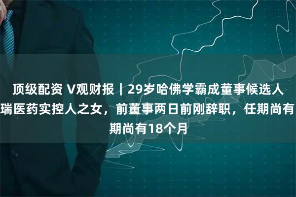 顶级配资 V观财报｜29岁哈佛学霸成董事候选人！系博瑞医药实控人之女，前董事两日前刚辞职，任期尚有18个月