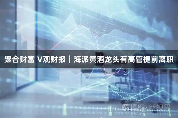 聚合财富 V观财报｜海派黄酒龙头有高管提前离职